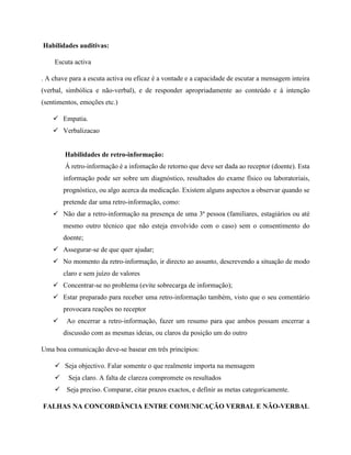Habilidades auditivas:
Escuta activa
. A chave para a escuta activa ou eficaz é a vontade e a capacidade de escutar a mensagem inteira
(verbal, simbólica e não-verbal), e de responder apropriadamente ao conteúdo e à intenção
(sentimentos, emoções etc.)
 Empatia.
 Verbalizacao
Habilidades de retro-informação:
Á retro-informação é a infomação de retorno que deve ser dada ao receptor (doente). Esta
informação pode ser sobre um diagnóstico, resultados do exame físico ou laboratoriais,
prognóstico, ou algo acerca da medicação. Existem alguns aspectos a observar quando se
pretende dar uma retro-informação, como:
 Não dar a retro-informação na presença de uma 3ª pessoa (familiares, estagiários ou até
mesmo outro técnico que não esteja envolvido com o caso) sem o consentimento do
doente;
 Assegurar-se de que quer ajudar;
 No momento da retro-informação, ir directo ao assunto, descrevendo a situação de modo
claro e sem juízo de valores
 Concentrar-se no problema (evite sobrecarga de informação);
 Estar preparado para receber uma retro-informação também, visto que o seu comentário
provocara reações no receptor
 Ao encerrar a retro-informação, fazer um resumo para que ambos possam encerrar a
discussão com as mesmas ideias, ou claros da posição um do outro
Uma boa comunicação deve-se basear em três princípios:
 Seja objectivo. Falar somente o que realmente importa na mensagem
 Seja claro. A falta de clareza compromete os resultados
 Seja preciso. Comparar, citar prazos exactos, e definir as metas categoricamente.
FALHAS NA CONCORDÂNCIA ENTRE COMUNICAÇÃO VERBAL E NÃO-VERBAL
 