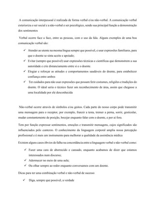 A comunicação interpessoal é realizada de forma verbal e/ou não-verbal. A comunicação verbal
exterioriza o ser social e a não-verbal o ser psicológico, sendo sua principal função a demonstração
dos sentimentos
Verbal ocorre face a face, entre as pessoas, com o uso da fala. Alguns exemplos de uma boa
comunicação verbal são:
 Atender ao utente na mesma língua sempre que possível, e usar expressões familiares, para
que o doente se sinta aceite e apoiado;
 Evitar (sempre que possível) usar expressões técnicas e científicas que demonstrem a sua
autoridade e crie distanciamento entre si e o doente.
 Elogiar e reforçar as atitudes e comportamentos saudáveis do doente, para estabelecer
confiança entre ambos
 Ter cuidados para não usar expressões que possam ferir costumes, religiões e tradições do
doente. O ideal seria o técnico fazer um reconhecimento de área, assim que chegasse a
uma localidade por ele desconhecida
Não-verbal ocorre através de símbolos e/ou gestos. Cada parte do nosso corpo pode transmitir
uma mensagem para o receptor, por exemplo, franzir a testa, tremer a perna, sorrir, gesticular,
mudar constantemente de posição, bocejar enquanto falar com o doente, e por ai fora.
Tem por função expressar sentimentos, emoções e transmitir mensagens, cujos significados são
influenciados pelo contexto. O conhecimento da linguagem corporal amplia nossa percepção
profissional e é mais um instrumento para melhorar a qualidade da assistência médica
Existem alguns casos óbvios de falha na concordância entre a linguagem verbal e não-verbal como:
 Fazer uma cara de aborrecido e cansado, enquanto acabamos de dizer que estamos
interessados num discurso;
 Adormecer no meio de uma aula;
 Ou olhar sempre ao redor enquanto conversamos com um doente.
Dicas para ter uma combinação verbal e não-verbal de sucesso
 Diga, sempre que possível, a verdade
 