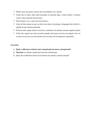  Manter uma cara neutra, mesmo não concordando com o doente
 Tentar não ser falso, saber pedir desculpas ou lamentar algo, e tentar manter o contacto
visual e uma expressão facial neutra;
 Não levantar a voz, e nem usar tons irónicos;
 Antes de falar, pensar no que vai dizer com calma. Isto porque a linguagem não-verbal é o
espelho do que estamos pensando
 Procurar estar sempre atento à conversa e centralizar sua atenção somente naquele assunto
 Tentar não vaguear em outros assuntos quando está numa conversa com alguém. Isso vai
se notar na sua cara, nos movimentos do seu corpo, até na frequência respiratória
Exercícios
1. Qual e a diferenca existente entre comunicação de massa e interpessoal?
2. Mencione As atitudes usadas para uma boa comunicaçao.
3. Quais são as Maneiras efectivas de mostrar que estamos a prestar atenção?
 