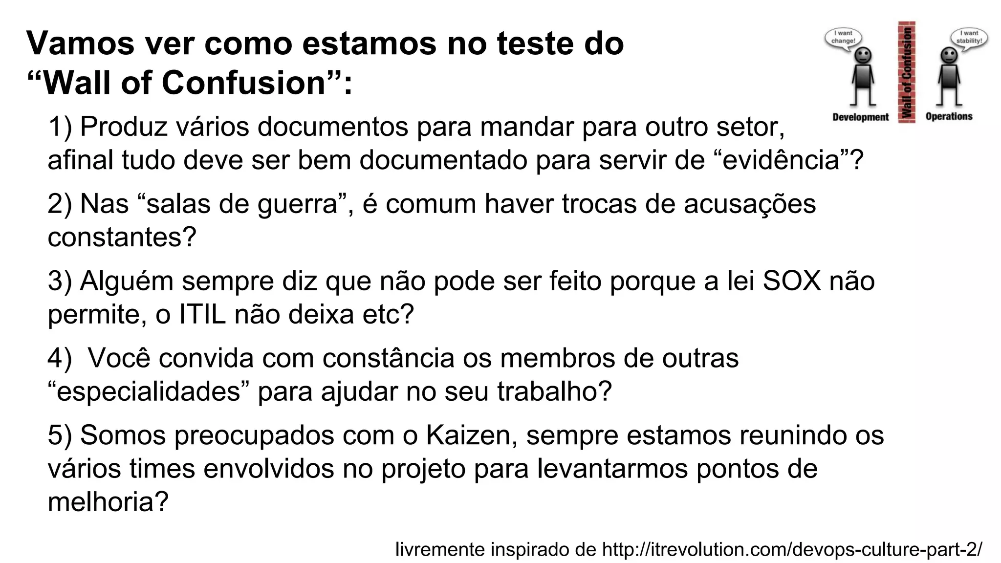 1) Produz vários documentos para mandar para outro setor,
afinal tudo deve ser bem documentado para servir de “evidência”?
2) Nas “salas de guerra”, é comum haver trocas de acusações
constantes?
3) Alguém sempre diz que não pode ser feito porque a lei SOX não
permite, o ITIL não deixa etc?
4) Você convida com constância os membros de outras
“especialidades” para ajudar no seu trabalho?
5) Somos preocupados com o Kaizen, sempre estamos reunindo os
vários times envolvidos no projeto para levantarmos pontos de
melhoria?
Vamos ver como estamos no teste do
“Wall of Confusion”:
livremente inspirado de http://itrevolution.com/devops-culture-part-2/
 