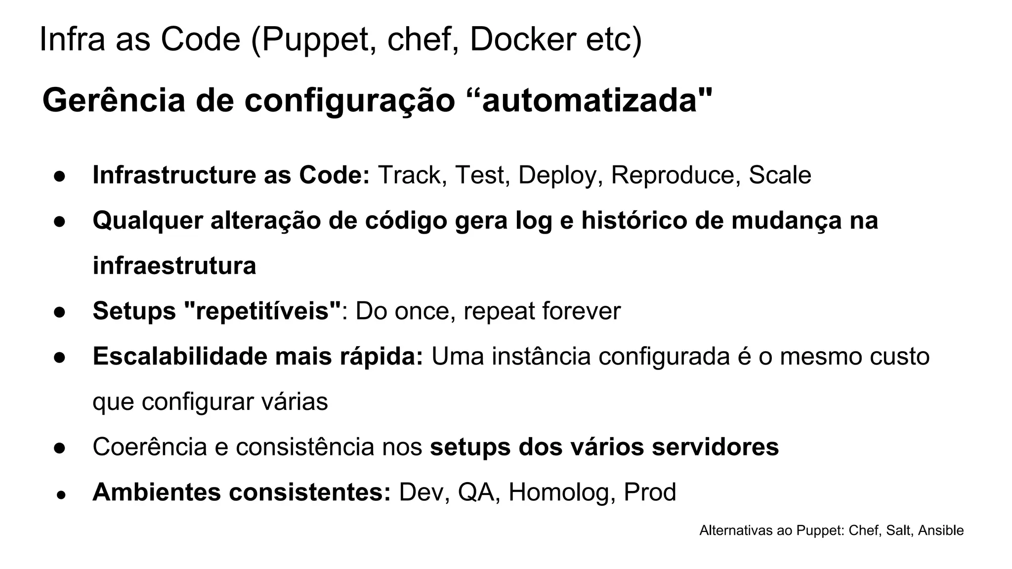 Infra as Code (Puppet, chef, Docker etc)
Gerência de configuração “automatizada"
● Infrastructure as Code: Track, Test, Deploy, Reproduce, Scale
● Qualquer alteração de código gera log e histórico de mudança na
infraestrutura
● Setups "repetitíveis": Do once, repeat forever
● Escalabilidade mais rápida: Uma instância configurada é o mesmo custo
que configurar várias
● Coerência e consistência nos setups dos vários servidores
● Ambientes consistentes: Dev, QA, Homolog, Prod
Alternativas ao Puppet: Chef, Salt, Ansible
 