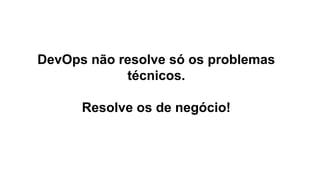 DevOps não resolve só os problemas
técnicos.
Resolve os de negócio!
 