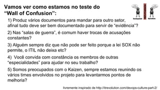 1) Produz vários documentos para mandar para outro setor,
afinal tudo deve ser bem documentado para servir de “evidência”?
2) Nas “salas de guerra”, é comum haver trocas de acusações
constantes?
3) Alguém sempre diz que não pode ser feito porque a lei SOX não
permite, o ITIL não deixa etc?
4) Você convida com constância os membros de outras
“especialidades” para ajudar no seu trabalho?
5) Somos preocupados com o Kaizen, sempre estamos reunindo os
vários times envolvidos no projeto para levantarmos pontos de
melhoria?
Vamos ver como estamos no teste do
“Wall of Confusion”:
livremente inspirado de http://itrevolution.com/devops-culture-part-2/
 
