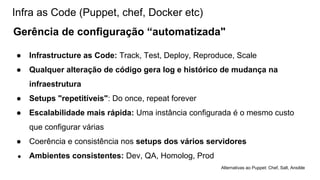 Infra as Code (Puppet, chef, Docker etc)
Gerência de configuração “automatizada"
● Infrastructure as Code: Track, Test, Deploy, Reproduce, Scale
● Qualquer alteração de código gera log e histórico de mudança na
infraestrutura
● Setups "repetitíveis": Do once, repeat forever
● Escalabilidade mais rápida: Uma instância configurada é o mesmo custo
que configurar várias
● Coerência e consistência nos setups dos vários servidores
● Ambientes consistentes: Dev, QA, Homolog, Prod
Alternativas ao Puppet: Chef, Salt, Ansible
 