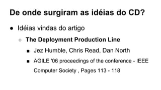 De onde surgiram as idéias do CD?
● Idéias vindas do artigo
○ The Deployment Production Line
■ Jez Humble, Chris Read, Dan North
■ AGILE '06 proceedings of the conference - IEEE
Computer Society , Pages 113 - 118
 