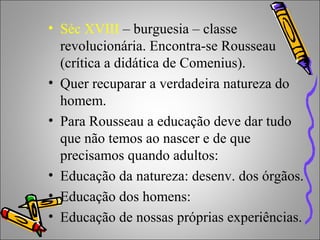 • Séc XVIII – burguesia – classe
revolucionária. Encontra-se Rousseau
(crítica a didática de Comenius).
• Quer recuparar a verdadeira natureza do
homem.
• Para Rousseau a educação deve dar tudo
que não temos ao nascer e de que
precisamos quando adultos:
• Educação da natureza: desenv. dos órgãos.
• Educação dos homens:
• Educação de nossas próprias experiências.
 