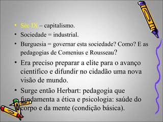 • Séc IX – capitalismo.
• Sociedade = industrial.
• Burguesia = governar esta sociedade? Como? E as
pedagogias de Comenius e Rousseau?
• Era preciso preparar a elite para o avanço
científico e difundir no cidadão uma nova
visão de mundo.
• Surge então Herbart: pedagogia que
fundamenta a ética e psicologia: saúde do
corpo e da mente (condição básica).
 