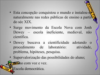• Esta concepção conquistou o mundo e instalou-se
naturalmente nas redes públicas de ensino a partir
do séc XIX.
• Surge movimento da Escola Nova com Jonh
Dewey – escola ineficiente, medieval, não
científica.
• Dewey buscava a cientificidade adotando o
procedimento de laboratório: atividade,
problema, hipóteses, pesquisa.
• Supervalorização das possibilidades do aluno;
• Aluno com voz e vez.
• Escola democrática.
 