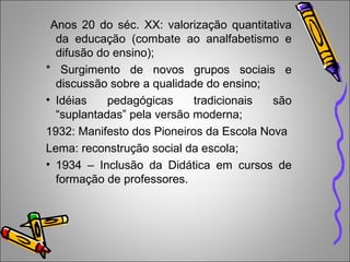 Anos 20 do séc. XX: valorização quantitativa
da educação (combate ao analfabetismo e
difusão do ensino);
* Surgimento de novos grupos sociais e
discussão sobre a qualidade do ensino;
• Idéias pedagógicas tradicionais são
“suplantadas” pela versão moderna;
1932: Manifesto dos Pioneiros da Escola Nova
Lema: reconstrução social da escola;
• 1934 – Inclusão da Didática em cursos de
formação de professores.
 