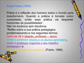 Paulo Freire (1975)
Práxis é a reflexão dos homens sobre o mundo para
transformá-lo. Quando a prática é tomada como
curiosidade, então essa prática vai despertar
horizontes de possibilidades”.
Não há docência sem discência.
“Reflita sobre a sua prática pedagógica
problematizando-a nos seguintes termos:
como se dá a relação, professor – aluno,
como o professor ensina e os alunos aprendem;
como o professor organiza o seu trabalho
pedagógico e
como se realiza como pessoa” (Freire, 1996).
 