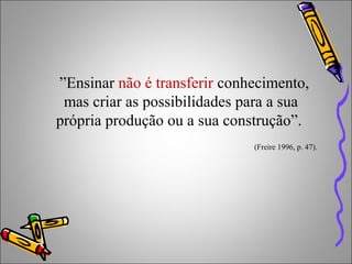 ”Ensinar não é transferir conhecimento,
mas criar as possibilidades para a sua
própria produção ou a sua construção”.
(Freire 1996, p. 47).
 