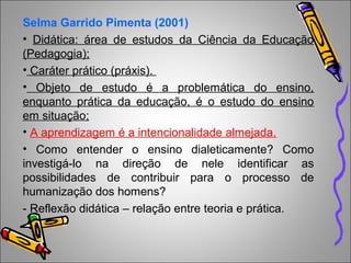 Selma Garrido Pimenta (2001)
• Didática: área de estudos da Ciência da Educação
(Pedagogia);
• Caráter prático (práxis).
• Objeto de estudo é a problemática do ensino,
enquanto prática da educação, é o estudo do ensino
em situação;
• A aprendizagem é a intencionalidade almejada.
• Como entender o ensino dialeticamente? Como
investigá-lo na direção de nele identificar as
possibilidades de contribuir para o processo de
humanização dos homens?
- Reflexão didática – relação entre teoria e prática.
 