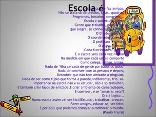 Escola é... o lugar que se faz amigos.
Não se trata só de prédios, salas, quadros,
Programas, horários, conceitos...
Escola é sobretudo, gente
Gente que trabalha, que estuda
Que alegra, se conhece, se estima.
O Diretor é gente,
O coordenador é gente,
O professor é gente,
O aluno é gente,
Cada funcionário é gente.
E a escola será cada vez melhor
Na medida em que cada um se comporte
Como colega, amigo, irmão.
Nada de “ilha cercada de gente por todos os lados”
Nada de conviver com as pessoas e depois,
Descobrir que não tem amizade a ninguém.
Nada de ser como tijolo que forma a parede,Indiferente, frio, só.
Importante na escola não é só estudar, não é só trabalhar,
É também criar laços de amizade,É criar ambiente de camaradagem,
É conviver, é se “amarrar nela”!
Ora é lógico...
Numa escola assim vai ser fácil!Estudar, trabalhar, crescer,
Fazer amigos, educar-se, ser feliz.
É por aqui que podemos começar a melhorar o mundo.
(Paulo Freire)
 