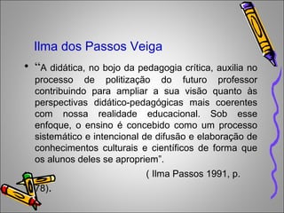 Ilma dos Passos Veiga
• “A didática, no bojo da pedagogia crítica, auxilia no
processo de politização do futuro professor
contribuindo para ampliar a sua visão quanto às
perspectivas didático-pedagógicas mais coerentes
com nossa realidade educacional. Sob esse
enfoque, o ensino é concebido como um processo
sistemático e intencional de difusão e elaboração de
conhecimentos culturais e científicos de forma que
os alunos deles se apropriem”.
• ( Ilma Passos 1991, p.
78).
 