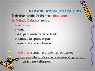 Desafio da Didática (Pimenta, 2001)
Trabalhar a articulação dos estruturantes
do Método Didático, sendo:
• o professor,
• o aluno,
• a disciplina (matéria ou conteúdo)
• o contexto da aprendizagem,
• as estratégias metodológicas.
• Objetivos: superar as dicotomias existentes;
• Repensar as dimensões técnica/humana do processo
• ensino-aprendizagem.
 