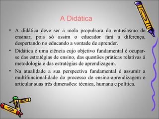 A Didática
• A didática deve ser a mola propulsora do entusiasmo de
ensinar, pois só assim o educador fará a diferença,
despertando no educando a vontade de aprender.
• Didática é uma ciência cujo objetivo fundamental é ocupar-
se das estratégias de ensino, das questões práticas relativas à
metodologia e das estratégias de aprendizagem.
• Na atualidade a sua perspectiva fundamental é assumir a
multifuncionalidade do processo de ensino-aprendizagem e
articular suas três dimensões: técnica, humana e política.
 
