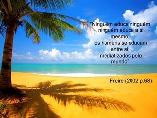 “Ninguém educa ninguém,
ninguém educa a si
mesmo,
os homens se educam
entre si,
mediatizados pelo
mundo”.
Freire (2002 p.68)
 