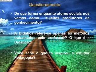 Questionamento
• De que forma enquanto atores sociais nos
vemos como sujeitos produtores de
conhecimento?
• A Didática refere-se apenas ao métodos
trabalhados pelo professor? O que é a
Didática?
• Você sabe o que te inspirou a estudar
Pedagogia?
 