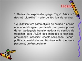 Didática
* Deriva da expressão grega Τεχνή διδακτική
(techné didaktiké) - arte ou técnica de ensinar.
* A Didática tem como objeto de estudo o ensino
e a aprendizagem permeada por pressupostos
de um pedagogia transformadora no sentido de
trabalhar para ALÉM dos métodos e técnicas,
procurando associar escola-sociedade; teoria-
prática; conteúdo-forma; técnico-político; ensino-
pesquisa; professor-aluno.
 