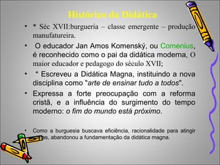Histórico da Didática
• * Séc XVII:burgueria – classe emergente – produção
manufatureira.
• O educador Jan Amos Komenský, ou Comenius,
é reconhecido como o pai da didática moderna, O
maior educador e pedagogo do século XVII;
• * Escreveu a Didática Magna, instituindo a nova
disciplina como "arte de ensinar tudo a todos".
• Expressa a forte preocupação com a reforma
cristã, e a influência do surgimento do tempo
moderno: o fim do mundo está próximo.
• Como a burguesia buscava eficiência, racionalidade para atingir
metas, abandonou a fundamentação da didática magna.
 