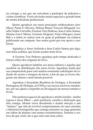 ou corrigir, e aos que me convidam a participar de palestras e
visitas científicas. Vocês são todos muito especiais e grande fonte
de minha felicidade profissional.
Quero agradecer aos meus principais colaboradores cien-
tíficos: Paulo S. Oliveira, Helena Maura Torezan Silingardi, Lu-
célia Nobre Carvalho, Everton Tizo Pedroso, Jean Carlos Santos,
Marina Farcic Mineo, Graziela Diógenes Vieira Marques, Jonas
Byk e a todos os outros com os quais já publiquei ou estamos
publicando em conjunto. Sou muito grato por seu apoio e con-
fiança.
Agradeço a Artur Andriolo e Jean Carlos Santos por algu-
mas fotos cedidas, que foram usadas neste livro.
A Everton Tizo Pedroso agradeço pelo tempo dedicado à
leitura crítica dos originais do livro.
Quero agradecer também aos meus editores e àqueles que
auxiliam na distribuição dos meus livros. Agradeço muito por
sua compreensão para com minhas constantes solicitações de re-
dução de custos e margens de lucro, a fim de que os livros che-
guem aos alunos o mais barato possível.
Agradeço à Sociedade Brasileira de Etologia, à Sociedade
Portuguesa de Etologia, ao CNPq e aos nossos incríveis estudan-
tes, por seu apoio e empenho na divulgação de nossos estudos e
livros.
Não poderia esquecer de agradecer a minha família – minha
esposa e meus filhos –, pela paciência, carinho e dedicação que
têm comigo. Muitas vezes discutindo e dando atenção a um
“maluco” que fala do incrível comportamento de uma estranha
e diminuta formiguinha que carrega sementes ou suga gotículas
em folhas de plantas com nomes estranhíssimos. Tenham a cer-
teza de que vocês são o que amo com mais ardor.
 