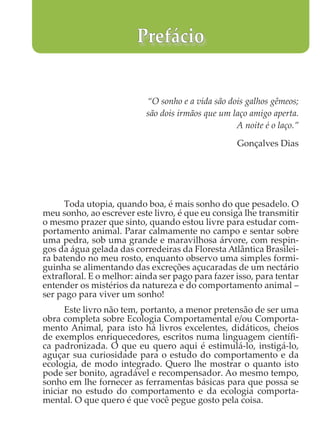 “O sonho e a vida são dois galhos gêmeos;
são dois irmãos que um laço amigo aperta.
A noite é o laço.”
Gonçalves Dias
Toda utopia, quando boa, é mais sonho do que pesadelo. O
meu sonho, ao escrever este livro, é que eu consiga lhe transmitir
o mesmo prazer que sinto, quando estou livre para estudar com-
portamento animal. Parar calmamente no campo e sentar sobre
uma pedra, sob uma grande e maravilhosa árvore, com respin-
gos da água gelada das corredeiras da Floresta Atlântica Brasilei-
ra batendo no meu rosto, enquanto observo uma simples formi-
guinha se alimentando das excreções açucaradas de um nectário
extrafloral. E o melhor: ainda ser pago para fazer isso, para tentar
entender os mistérios da natureza e do comportamento animal –
ser pago para viver um sonho!
Este livro não tem, portanto, a menor pretensão de ser uma
obra completa sobre Ecologia Comportamental e/ou Comporta-
mento Animal, para isto há livros excelentes, didáticos, cheios
de exemplos enriquecedores, escritos numa linguagem científi-
ca padronizada. O que eu quero aqui é estimulá-lo, instigá-lo,
aguçar sua curiosidade para o estudo do comportamento e da
ecologia, de modo integrado. Quero lhe mostrar o quanto isto
pode ser bonito, agradável e recompensador. Ao mesmo tempo,
sonho em lhe fornecer as ferramentas básicas para que possa se
iniciar no estudo do comportamento e da ecologia comporta-
mental. O que quero é que você pegue gosto pela coisa.
Prefácio
 