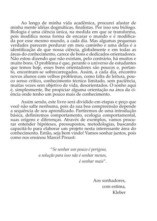 Ao longo de minha vida acadêmica, procurei afastar de
minha mente idéias dogmáticas, finalistas. Por isso sou biólogo.
Biologia é uma ciência única, na medida em que se transforma,
pois modifica nossa forma de encarar o mundo e é modifica-
da por esse mesmo mundo, a cada dia. Mas algumas pequenas
verdades parecem perdurar em meu caminho e uma delas é a
identificação de que nossa ciência, globalmente e em todas as
áreas do conhecimento, carece de bons e dedicados orientadores.
Não estou dizendo que não existam, pelo contrário, há muitos e
muito bons. O problema é que, perante o universo de estudantes
que temos hoje, esses bons orientadores são poucos e, portan-
to, encontram-se sobrecarregados. Assim, a cada dia, encontro
novos alunos com velhos problemas, como falta de leitura, pou-
co senso crítico, conhecimento técnico limitado, sem paciência,
muitas vezes sem objetivo de vida, desorientados. O sonho aqui
é, simplesmente, lhe propiciar alguma orientação na área da ci-
ência onde tenho um pouco mais de conhecimento.
Assim sendo, este livro será dividido em etapas e peço que
você não salte nenhuma, pois da sua boa compreensão depende
a sequência de seu aprendizado. Partiremos de uma introdução
básica, definiremos comportamento, ecologia comportamental,
suas origens e diferenças. Através de exemplos, vamos procu-
rar entender hipóteses, pressupostos, metodologias, buscando
capacitá-lo para elaborar um projeto nesta interessante área do
conhecimento. Então, seja bem vindo! Vamos sonhar juntos, pois
como nos ensinou Marcel Proust:
“Se sonhar um pouco é perigoso,
a solução para isso não é sonhar menos,
é sonhar mais”.
Aos sonhadores,
com estima,
Kleber
 