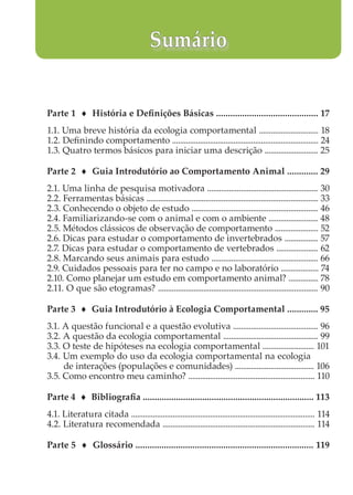 Parte 1 ♦ História e Definições Básicas ........................................... 17
1.1. Uma breve história da ecologia comportamental .............................. 18
1.2. Definindo comportamento .......................................................................... 24
1.3. Quatro termos básicos para iniciar uma descrição ........................... 25
Parte 2 ♦ Guia Introdutório ao Comportamento Animal ............. 29
2.1. Uma linha de pesquisa motivadora ........................................................ 30
2.2. Ferramentas básicas ....................................................................................... 33
2.3. Conhecendo o objeto de estudo ................................................................ 46
2.4. Familiarizando-se com o animal e com o ambiente ......................... 48
2.5. Métodos clássicos de observação de comportamento ...................... 52
2.6. Dicas para estudar o comportamento de invertebrados ................. 57
2.7. Dicas para estudar o comportamento de vertebrados ..................... 62
2.8. Marcando seus animais para estudo ...................................................... 66
2.9. Cuidados pessoais para ter no campo e no laboratório ................... 74
2.10. Como planejar um estudo em comportamento animal? ............... 78
2.11. O que são etogramas? ................................................................................. 90
Parte 3 ♦ Guia Introdutório à Ecologia Comportamental ............. 95
3.1. A questão funcional e a questão evolutiva ........................................... 96
3.2. A questão da ecologia comportamental ................................................ 99
3.3. O teste de hipóteses na ecologia comportamental .......................... 101
3.4. Um exemplo do uso da ecologia comportamental na ecologia
de interações (populações e comunidades) ........................................ 106
3.5. Como encontro meu caminho? ................................................................ 110
Parte 4 ♦ Bibliografia ........................................................................ 113
4.1. Literatura citada ............................................................................................. 114
4.2. Literatura recomendada ............................................................................. 114
Parte 5 ♦ Glossário ........................................................................... 119
Sumário
 