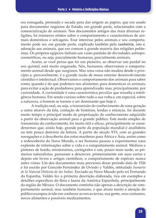 Parte 1 ♦ História e Definições Básicas
19
era esmagada, prensada e secada para dar origem ao papiro, que era usado
para documentar negócios do Estado, em grande parte, relacionados com a
comercialização de animais. Nos documentos antigos das mais diversas re-
ligiões, há inúmeros relatos sobre o comportamento e características de ani-
mais domésticos e selvagens. Esse interesse pelos animais e seu comporta-
mento pode ser, em grande parte, explicado também pela zoolatria, isto é,
adoração aos animais, que era comum à grande maioria das religiões polite-
ístas. Os próprios egípcios tinham um vasto panteão de divindades antropo-
zoomórficas, ou seja, parcialmente humanas, parcialmente animais.
Assim, se você pensa que foi um pioneiro, ao observar um pardal no
seu quintal, está muito enganado. Nós, humanos, observamos o comporta-
mento animal desde que surgimos. Mas uma coisa não mudou desde o prin-
cípio e, provavelmente, é a grande razão de nosso enorme desenvolvimento
científico e intelectual. Observamos o comportamento dos animais para saber
como, quando e do que podemos nos alimentar; para domesticar os animais;
para evitar a ação de predadores; para aprendizado; mas, principalmente, por
curiosidade. A curiosidade é uma característica peculiar que ressalta a inteli-
gência humana. Em sendo curioso sobre tudo a sua volta e, em especial, sobre
a natureza, o homem se tornou o ser dominante que hoje é.
A tradição oral, ou seja, a transmisão do conhecimento de uma geração
a outra através da fala, contação de histórias, lendas e músicas, foi durante
muito tempo o principal modo de perpetuação do conhecimento adquirido
a partir da observação animal para o grande público. Este modo simples de
transmisão do conhecimento, foi muito útil e eficaz, principalmente se consi-
derarmos que, ainda hoje, grande parte da população mundial é analfabeta
ou tem pouco domínio da leitura. A partir do século XVI, com as grandes
navegações e a descoberta das rotas marítmas para África e Ásia, assim como
a redescoberta do Novo Mundo, o ser humano passou a experimentar uma
explosão de informações sobre a vida e o comportamento animal. Médicos e
pintores de bordo, missionários, cartógrafos e um, pouco mais tarde, os pri-
meiros naturalistas, passaram a descrever, primeiramente em suas cartas e
depois em livros e artigos científicos, o comportamento de espécies nunca
antes vistas. Um dos documentos mais preciosos desse período data de 1526
e foi escrito por Gonzalo Fernández de Oviedo y Valdés, intitulado Sumario
de la Natural Historia de las Indias. Enviado ao Novo Mundo pelo rei Fernando
da Espanha, Valdés fez a primeira descrição elaborada, rica em exemplos e
detalhes específicos da flora e fauna da América Espanhola, principalmente
da região do México. O documento continha não apenas a descrição de com-
portamento animal, mas também humano, o que atraía muito a atenção do
público europeu ávido em conhecer as novas terras, sua gente, seus costumes,
novos alimentos e possíveis medicamentos.
 