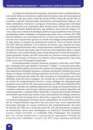 20
Introdução à Ecologia Comportamental ♦ um manual para o estudo do comportamento animal
Ao longo dos dois séculos seguintes, inúmeras outras contribuições fo-
ram sendo feitas ao estudo do comportamento animal, mas de forma pontual
e anedótica. Até que, entre o final do século XVIII e início do século XIX, os
cientistas viajantes, denominados naturalistas, principalmente ingleses, ale-
mães, holandeses, franceses e já alguns americanos, começaram a divulgar
os resultados de suas expedições pelo mundo afora. Dentre eles, destacou-
se o inglês Charles Robert Darwin, que publicou uma série de artigos e li-
vros, como seus volumes de Zoologia, dentre os quais podemos citar extensas
monografias sobre a biologia e taxonomia de cracas vivas e fósseis. Em 1859,
Darwin publicou seu mais famoso livro: A Origem das Espécies, estabelecendo
um dos mais importantes pilares no estudo da ecologia comportamental até
os dias atuais, o conceito da evolução por meio da Teoria da Seleção Natural.
Em 1871, Darwin publicou A Descendência do Homem, que, embora não fosse
um livro especificamente sobre comportamento, estabeleceu importantes ba-
ses para as futuras discussões que viriam nos anos seguintes sobre a origem
do homem e das similaridades entre comportamentos sociais de humanos e
outros primatas. Porém, em 1873, mais uma vez, Darwin ousou ao publicar A
Expressão das Emoções no Homem e nos Animais, talvez inaugurando o que, mais
tarde, viria a ser a Psicologia Comparada.
O comportamento animal e humano, também conhecido como Etolo-
gia – do grego ethos, que significa “costume”, “hábito” – é uma área do conhe-
cimento multidisciplinar, pois envolve aspectos da biologia desenvolvimental
dos organismos, fisiologia, genética, evolução, psicologia e também da sua zo-
ologia e ecologia. O termo etologia apareceu na França, no século XVIII, para
designar a descrição de estilos de vida, em muito se confundindo com nossa
definição atual de nicho ecológico. No sentido de se referir especificamente
ao estudo do comportamento animal, o termo etologia foi empregado pela
primeira vez no século XX, mais precisamente em 1950, pelo holandês Niko
Timbergen. Devido aos trabalhos pioneiros no estudo do comportamento em
condições naturais, com atenção voltada para padrões espécie-específicos de
comportamentos, o alemão Oskar Heinroth e o americano Charles Whitman
são também apontados por muitos como cofundadores da etologia moderna.
Depois de um longo início descritivo, seguindo a tradição de histó-
ria natural empregada à etologia pelos naturalistas do século XIX, o estu-
do do comportamento ingressou em uma nova fase, mais experimental,
buscando entender as causas evolutivas dos comportamentos. Do meio
da década de 1950 até o final dos anos 60, três pesquisadores europeus
se destacaram nesta nova abordagem: os austríacos Konrad Zacharias
Lorenz e Karl von Frish, e o holandês Niko Timbergen. Em conjunto,
por “seus estudos voltados para a compreensão da organização e elicitação dos
comportamentos individuais e sociais”, em 1973, esses cientistas receberam
 
