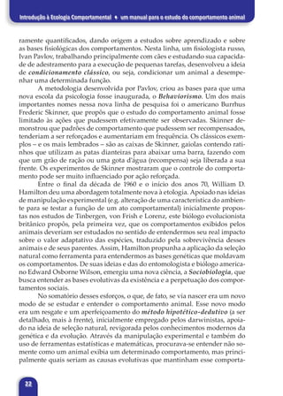 22
Introdução à Ecologia Comportamental ♦ um manual para o estudo do comportamento animal
ramente quantificados, dando origem a estudos sobre aprendizado e sobre
as bases fisiológicas dos comportamentos. Nesta linha, um fisiologista russo,
Ivan Pavlov, trabalhando principalmente com cães e estudando sua capacida-
de de adestramento para a execução de pequenas tarefas, desenvolveu a ideia
de condicionamento clássico, ou seja, condicionar um animal a desempe-
nhar uma determinada função.
A metodologia desenvolvida por Pavlov, criou as bases para que uma
nova escola da psicologia fosse inaugurada, o Behaviorismo. Um dos mais
importantes nomes nessa nova linha de pesquisa foi o americano Burrhus
Frederic Skinner, que propôs que o estudo do comportamento animal fosse
limitado às ações que pudessem efetivamente ser observadas. Skinner de-
monstrou que padrões de comportamento que pudessem ser recompensados,
tenderiam a ser reforçados e aumentariam em frequência. Os clássicos exem-
plos – e os mais lembrados – são as caixas de Skinner, gaiolas contendo rati-
nhos que utilizam as patas dianteiras para abaixar uma barra, fazendo com
que um grão de ração ou uma gota d’água (recompensa) seja liberada a sua
frente. Os experimentos de Skinner mostraram que o controle do comporta-
mento pode ser muito influenciado por ação reforçada.
Entre o final da década de 1960 e o início dos anos 70, William D.
Hamilton deu uma abordagem totalmente nova à etologia. Apoiado nas ideias
de manipulação experimental (e.g. alteração de uma característica do ambien-
te para se testar a função de um ato comportamental) inicialmente propos-
tas nos estudos de Tinbergen, von Frish e Lorenz, este biólogo evolucionista
britânico propôs, pela primeira vez, que os comportamentos exibidos pelos
animais deveriam ser estudados no sentido de entendermos seu real impacto
sobre o valor adaptativo das espécies, traduzido pela sobrevivência desses
animais e de seus parentes. Assim, Hamilton propunha a aplicação da seleção
natural como ferramenta para entendermos as bases genéticas que moldavam
os comportamentos. De suas ideias e das do entomologista e biólogo america-
no Edward Osborne Wilson, emergiu uma nova ciência, a Sociobiologia, que
busca entender as bases evolutivas da existência e a perpetuação dos compor-
tamentos sociais.
No somatório desses esforços, o que, de fato, se via nascer era um novo
modo de se estudar e entender o comportamento animal. Esse novo modo
era um resgate e um aperfeiçoamento do método hipotético-dedutivo (a ser
detalhado, mais à frente), inicialmente empregado pelos darwinistas, apoia-
do na ideia de seleção natural, revigorada pelos conhecimentos modernos da
genética e da evolução. Através da manipulação experimental e também do
uso de ferramentas estatísticas e matemáticas, procurava-se entender não so-
mente como um animal exibia um determinado comportamento, mas princi-
palmente quais seriam as causas evolutivas que mantinham esse comporta-
 