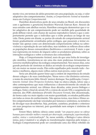 Parte 1 ♦ História e Definições Básicas
23
mento vivo, em termos de alelos presentes em uma população, ou seja, o valor
adaptativo dos comportamentos. Assim, o Comportamento Animal se transfor-
mava em Ecologia Comportamental.
Hamilton desenvolveu parte de seus estudos no Brasil, em discussões
com o agrônomo e geneticista brasileiro Warwick Estevan Kerr. Através de
seus estudos com abelhas sociais, Hamilton conseguiu demonstrar que o va-
lor adaptativo de um comportamento pode ser medido pela quantidade de
prole (filhos) viável, com chance de sucesso reprodutivo futuro e que o com-
portamento permite que o indivíduo que o exibe produza ao longo de sua
vida. Deste ponto em diante, as portas do estudo do comportamento animal
foram gradualmente arrombadas pelos ecólogos, que passaram a tentar en-
tender não apenas como um determinado comportamento influía na sobre-
vivência e reprodução de um indivíduo, mas também os reflexos disso sobre
as populações desses consumidores (herbívoros e carnívoros). E mais: o que
isso representa em termos de impacto sobre os produtores (plantas), sobre as
interações ecológicas e sobre a estrutura das comunidades.
Hoje, o Comportamento Animal, mais do que uma linha de investiga-
ção científica, transformou-se em uma das mais poderosas ferramentas no
universo multidisciplinar da ecologia comportamental. Nos nossos dias, uma
grande profusão de cientistas se dedica ao estudo da ecologia comportamen-
tal, em maior ou menor escala. Eles estão espalhados pelo mundo todo – ho-
mens e mulheres, alguns mais velhos outros mais jovens, como você!
Seria um absurdo querer listar aqui a ordem de importância do estudo
desses colegas e de suas contribuições. Nesse novo e tão dinâmico universo,
o nome do americano John Alcock1
merece destaque. Sua publicação, Compor-
tamento Animal: Uma Perspeciva Evolutiva, hoje na oitava edição, talvez seja a
obra contemporânea que mais influenciou o desenvolvimento do estudo do
comportamento animal, nas últimas duas décadas, entre jovens biólogos e
ecólogos. Entre o final do século XX e o início do século XXI, o surgimento da
internet, dos PDFs eletrônicos (Portable Document Format), têm disseminado,
de forma cada vez mais rápida e em maior quantidade, os estudos publicados
em todas as áreas do conhecimento. Não apenas textos, mas fotos e filmes so-
bre comportamento são hoje veiculados por famosos e anônimos, na tentativa
de divulgar suas descobertas. Seja, portanto, cauteloso, prudente e criterioso
em suas pesquisas na internet, pois quantidade nem sempre é sinônimo de
qualidade.
Ernest Mary definiu ciência como sendo “um pequeno passo no esforço
humano para entender melhor o mundo por observação, comparação, experimentação,
análise, síntese e contextualização”. Se, nesse sentido, a Biologia é uma ciência
única, pois é mutável e se adapta às transformações impostas pelo tempo, a
Ecologia Comportamental pode ser considerada uma das filhas rebeldes da
 