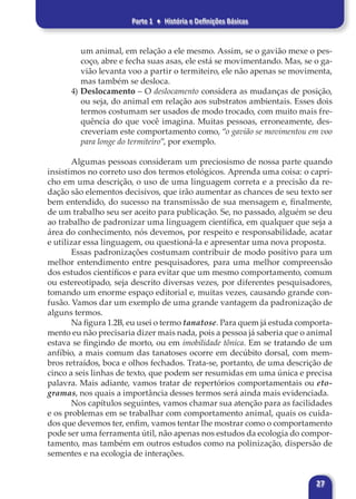 Parte 1 ♦ História e Definições Básicas
27
um animal, em relação a ele mesmo. Assim, se o gavião mexe o pes-
coço, abre e fecha suas asas, ele está se movimentando. Mas, se o ga-
vião levanta voo a partir o termiteiro, ele não apenas se movimenta,
mas também se desloca.
4) Deslocamento – O deslocamento considera as mudanças de posição,
ou seja, do animal em relação aos substratos ambientais. Esses dois
termos costumam ser usados de modo trocado, com muito mais fre-
quência do que você imagina. Muitas pessoas, erroneamente, des-
creveriam este comportamento como, “o gavião se movimentou em voo
para longe do termiteiro”, por exemplo.
Algumas pessoas consideram um preciosismo de nossa parte quando
insistimos no correto uso dos termos etológicos. Aprenda uma coisa: o capri-
cho em uma descrição, o uso de uma linguagem correta e a precisão da re-
dação são elementos decisivos, que irão aumentar as chances de seu texto ser
bem entendido, do sucesso na transmissão de sua mensagem e, finalmente,
de um trabalho seu ser aceito para publicação. Se, no passado, alguém se deu
ao trabalho de padronizar uma linguagem científica, em qualquer que seja a
área do conhecimento, nós devemos, por respeito e responsabilidade, acatar
e utilizar essa linguagem, ou questioná-la e apresentar uma nova proposta.
Essas padronizações costumam contribuir de modo positivo para um
melhor entendimento entre pesquisadores, para uma melhor compreensão
dos estudos científicos e para evitar que um mesmo comportamento, comum
ou estereotipado, seja descrito diversas vezes, por diferentes pesquisadores,
tomando um enorme espaço editorial e, muitas vezes, causando grande con-
fusão. Vamos dar um exemplo de uma grande vantagem da padronização de
alguns termos.
Na figura 1.2B, eu usei o termo tanatose. Para quem já estuda comporta-
mento eu não precisaria dizer mais nada, pois a pessoa já saberia que o animal
estava se fingindo de morto, ou em imobilidade tônica. Em se tratando de um
anfíbio, a mais comum das tanatoses ocorre em decúbito dorsal, com mem-
bros retraídos, boca e olhos fechados. Trata-se, portanto, de uma descrição de
cinco a seis linhas de texto, que podem ser resumidas em uma única e precisa
palavra. Mais adiante, vamos tratar de repertórios comportamentais ou eto-
gramas, nos quais a importância desses termos será ainda mais evidenciada.
Nos capítulos seguintes, vamos chamar sua atenção para as facilidades
e os problemas em se trabalhar com comportamento animal, quais os cuida-
dos que devemos ter, enfim, vamos tentar lhe mostrar como o comportamento
pode ser uma ferramenta útil, não apenas nos estudos da ecologia do compor-
tamento, mas também em outros estudos como na polinização, dispersão de
sementes e na ecologia de interações.
 