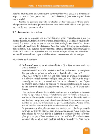 Parte 2 ♦ Guia introdutório ao comportamento animal
33
pesquisador deveria ter? Como saber se o que eu escolhi estudar é interessan-
te para a ciência? Será que eu estou no caminho certo? Quando e a quem devo
pedir ajuda?
Neste e no próximo capítulo, vou tentar ajudar você a encontrar o cami-
nho para estas respostas, para esclarecer suas dúvidas iniciais e para que sua
motivação seja cada vez maior.
2.2. Ferramentas básicas
As ferramentas que vou apresentar aqui serão comentadas em outras
partes deste livro, falando sobre seu uso, importância e utilidade. Muitas de-
las você já deve conhecer, outras apresentam variação em tamanho, forma
e aspecto, dependendo da utilização. Vou dar maior destaque aos materiais
mais simples, mais baratos e que você pode obter facilmente. Nas observações
sobre cada item comentarei sobre as novidades, equipamentos eletrônicos etc.
Vamos lá, vamos listar o que seria bom ter em nossa mochila de campo.
Material de Registro:
a) Caderno de campo ou de laboratório – Sim, isto mesmo: caderno,
lápis e borracha!
Você deve estar achando que estou maluco, pois na era do computa-
dor que cabe na palma da mão, eu venho falar de... caderno!
Olha, não conheço lugar melhor para fazer as anotações iniciais e
elas devem ser feitas com um lápis preto, macio. Assim, não apaga
com a água, caso seu caderno tome chuva, ou caia numa poça d’água
ou mesmo num riacho. Já pensou no seu computadorzinho dentro
de um aquário? Iiiiih! Escorregou da mão! Pois é. Lá se foram seus
dados.
Nos trópicos, chuvas torrenciais podem cair a qualquer momento
e não há aparelho eletrônico totalmente seguro contra as forças da
natureza. Uma rápida inversão térmica, comum na base de muitas
montanhas europeias, pode simplesmente inutilizar muitos equipa-
mentos eletrônicos, temporária ou permanentemente. Assim como,
o calor escaldante dos desertos ou das savanas africanas.
Eu gosto muito de cadernos com arame espiral, pois dá para reti-
rar mais facilmente páginas com anotações erradas. Além disso, são
mais fáceis de virar as folhas e permitir a transcrição das informa-
ções para as planilhas eletrônicas no laboratório. Pranchetas com
folhas e tabelas de campo podem substituir o caderno. Para quem
 