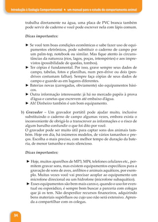 34
Introdução à Ecologia Comportamental ♦ um manual para o estudo do comportamento animal
trabalha diretamente na água, uma placa de PVC branca também
pode servir de caderno e você pode escrever nela com lápis comum.
Dicas importantes:
► Se você tem boas condições econômicas e sabe fazer uso de equi-
pamentos eletrônicos, pode substituir o caderno de campo por
um palm-top, notebook ou similar. Mas fique atento às circuns-
tâncias da natureza (rios, lagos, poças, intempéries) e aos impre-
vistos (possibilidade de quedas, tombos).
► Ter cópias é fundamental. Por isso, grave sempre seus dados de
campo, tabelas, fotos e planilhas, num pen-drive ou dois (pen-
drives costumam falhar). Sempre faça cópias de seus dados de
campo e guarde-as em lugares diferentes.
► Baterias novas (carregadas, obviamente) são equipamentos bási-
cos.
► Outra informação interessante: já há no mercado papéis à prova
d’água e canetas que escrevem até embaixo d’água.
► Ah! Dinheiro também é um bom equipamento.
b) Gravador – Um gravador portátil pode ajudar muito, inclusive
substituindo o caderno de campo algumas vezes, embora exista o
inconveniente de obrigá-lo a transcrever as informações e o risco de
algum barulho confundir o que foi dito por você.
O gravador pode ser muito útil para captar sons dos animais tam-
bém. Hoje em dia, há inúmeros modelos, de vários tamanhos e pre-
ços. Escolha o mais preciso, com melhor tempo de duração da bate-
ria, de menor tamanho e mais silencioso.
Dicas importantes:
► Hoje, muitos aparelhos de MP3, MP4, telefones celulares etc., per-
mitem gravar sons, mas existem equipamentos específicos para a
gravação de sons de aves, anfíbios e animais aquáticos, por exem-
plo. Muitas vezes você vai precisar acoplar ao equipamento um
microfone direcional ou um hidrofone (microfone subaquático).
► Esses equipamentos são bem mais caros e, quando o uso for even-
tual ou esporádico, é sempre bom buscar a parceria com colegas
que já os tem. Não desperdice recursos financeiros, adquirindo
bens materiais supérfluos ou cujo uso não será extensivo. Apren-
da a compartilhar com os colegas.
 