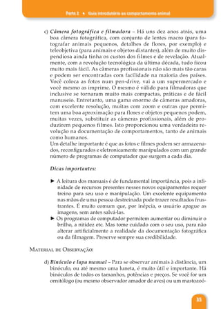 Parte 2 ♦ Guia introdutório ao comportamento animal
35
c) Câmera fotográfica e filmadora – Há uns dez anos atrás, uma
boa câmera fotográfica, com conjunto de lentes macro (para fo-
tografar animais pequenos, detalhes de flores, por exemplo) e
teleobjetiva (para animais e objetos distantes), além de muito dis-
pendiosa ainda tinha os custos dos filmes e de revelação. Atual-
mente, com a revolução tecnológica da última década, tudo ficou
muito mais fácil. As câmeras profissionais não são mais tão caras
e podem ser encontradas com facilidade na maioria dos países.
Você coloca as fotos num pen-drive, vai a um supermercado e
você mesmo as imprime. O mesmo é válido para filmadoras que
inclusive se tornaram muito mais compactas, práticas e de fácil
manuseio. Entretanto, uma gama enorme de câmeras amadoras,
com excelente resolução, muitas com zoom e outras que permi-
tem uma boa aproximação para flores e objetos pequenos podem,
muitas vezes, substituir as câmeras profissionais, além de pro-
duzirem pequenos filmes. Isto proporcionou uma verdadeira re-
volução na documentação de comportamentos, tanto de animais
como humanos.
Um detalhe importante é que as fotos e filmes podem ser armazena-
dos, reconfigurados e eletronicamente manipulados com um grande
número de programas de computador que surgem a cada dia.
Dicas importantes:
► A leitura dos manuais é de fundamental importância, pois a infi-
nidade de recursos presentes nesses novos equipamentos requer
treino para seu uso e manipulação. Um excelente equipamento
nas mãos de uma pessoa destreinada pode trazer resultados frus-
trantes. É muito comum que, por inépcia, o usuário apague as
imagens, sem antes salvá-las.
► Os programas de computador permitem aumentar ou diminuir o
brilho, a nitidez etc. Mas tome cuidado com o seu uso, para não
alterar artificialmente a realidade da documentação fotográfica
ou da filmagem. Preserve sempre sua credibilidade.
Material de Observação:
d) Binóculo e lupa manual – Para se observar animais à distância, um
binóculo, ou até mesmo uma luneta, é muito útil e importante. Há
binóculos de todos os tamanhos, potências e preços. Se você for um
ornitólogo (ou mesmo observador amador de aves) ou um mastozoó-
 