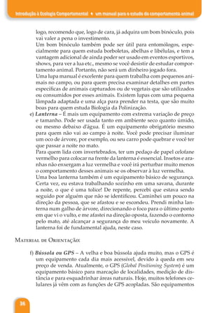 36
Introdução à Ecologia Comportamental ♦ um manual para o estudo do comportamento animal
logo, recomendo que, logo de cara, já adquira um bom binóculo, pois
vai valer a pena o investimento.
Um bom binóculo também pode ser útil para entomólogos, espe-
cialmente para quem estuda borboletas, abelhas e libélulas, e tem a
vantagem adicional de ainda poder ser usado em eventos esportivos,
shows, para ver a lua etc., mesmo se você desistir de estudar compor-
tamento animal. Portanto, não será um dinheiro jogado fora.
Uma lupa manual é excelente para quem trabalha com pequenos ani-
mais no campo, ou para quem precisa examinar detalhes em partes
específicas de animais capturados ou de vegetais que são utilizados
ou consumidos por esses animais. Existem lupas com uma pequena
lâmpada adaptada e uma alça para prender na testa, que são muito
boas para quem estuda Biologia da Polinização.
e) Lanterna – É mais um equipamento com extrema variação de preço
e tamanho. Pode ser usada tanto em ambiente seco quanto úmido,
ou mesmo debaixo d’água. É um equipamento obrigatório mesmo
para quem não vai ao campo à noite. Você pode precisar iluminar
um oco de árvore, por exemplo, ou seu carro pode quebrar e você ter
que passar a noite no mato.
Para quem lida com invertebrados, ter um pedaço de papel celofane
vermelho para colocar na frente da lanterna é essencial. Insetos e ara-
nhas não enxergam a luz vermelha e você irá perturbar muito menos
o comportamento desses animais se os observar à luz vermelha.
Uma boa lanterna também é um equipamento básico de segurança.
Certa vez, eu estava trabalhando sozinho em uma savana, durante
a noite, o que é uma tolice! De repente, percebi que estava sendo
seguido por alguém que não se identificou. Caminhei um pouco na
direção da pessoa, que se afastou e se escondeu. Prendi minha lan-
terna num galho de árvore, direcionando o foco para o último ponto
em que vi o vulto, e me afastei na direção oposta, fazendo o contorno
pelo mato, até alcançar a segurança do meu veículo novamente. A
lanterna foi de fundamental ajuda, neste caso.
Material de Orientação:
f) Bússola ou GPS – A velha e boa bússola ajuda muito, mas o GPS é
um equipamento cada dia mais acessível, devido à queda em seu
preço de venda. Atualmente, o GPS (Global Positioning System) é um
equipamento básico para marcação de localidades, medição de dis-
tância e para esquadrinhar áreas naturais. Hoje, muitos telefones ce-
lulares já vêm com as funções de GPS acopladas. São equipamentos
 