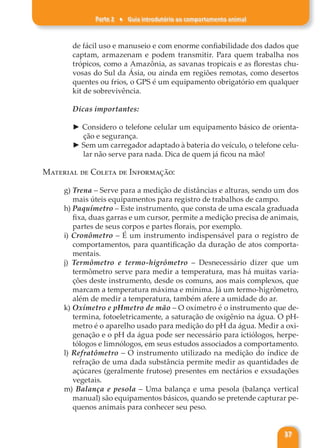 Parte 2 ♦ Guia introdutório ao comportamento animal
37
de fácil uso e manuseio e com enorme confiabilidade dos dados que
captam, armazenam e podem transmitir. Para quem trabalha nos
trópicos, como a Amazônia, as savanas tropicais e as florestas chu-
vosas do Sul da Ásia, ou ainda em regiões remotas, como desertos
quentes ou frios, o GPS é um equipamento obrigatório em qualquer
kit de sobrevivência.
Dicas importantes:
► Considero o telefone celular um equipamento básico de orienta-
ção e segurança.
► Sem um carregador adaptado à bateria do veículo, o telefone celu-
lar não serve para nada. Dica de quem já ficou na mão!
Material de Coleta de Informação:
g) Trena – Serve para a medição de distâncias e alturas, sendo um dos
mais úteis equipamentos para registro de trabalhos de campo.
h) Paquímetro – Este instrumento, que consta de uma escala graduada
fixa, duas garras e um cursor, permite a medição precisa de animais,
partes de seus corpos e partes florais, por exemplo.
i) Cronômetro – É um instrumento indispensável para o registro de
comportamentos, para quantificação da duração de atos comporta-
mentais.
j) Termômetro e termo-higrômetro – Desnecessário dizer que um
termômetro serve para medir a temperatura, mas há muitas varia-
ções deste instrumento, desde os comuns, aos mais complexos, que
marcam a temperatura máxima e mínima. Já um termo-higrômetro,
além de medir a temperatura, também afere a umidade do ar.
k) Oxímetro e pHmetro de mão – O oxímetro é o instrumento que de-
termina, fotoeletricamente, a saturação de oxigênio na água. O pH-
metro é o aparelho usado para medição do pH da água. Medir a oxi-
genação e o pH da água pode ser necessário para ictiólogos, herpe-
tólogos e limnólogos, em seus estudos associados a comportamento.
l) Refratômetro – O instrumento utilizado na medição do índice de
refração de uma dada substância permite medir as quantidades de
açúcares (geralmente frutose) presentes em nectários e exsudações
vegetais.
m) Balança e pesola – Uma balança e uma pesola (balança vertical
manual) são equipamentos básicos, quando se pretende capturar pe-
quenos animais para conhecer seu peso.
 
