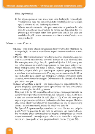 38
Introdução à Ecologia Comportamental ♦ um manual para o estudo do comportamento animal
Dica importante:
► Em alguns países, é bom andar com uma declaração com o objeti-
vo da pesola, para não ser confundido com traficantes de drogas,
que fazem muito uso deste equipamento.
Não se assuste com esta lista, pois você não vai precisar de tudo
isso. O tamanho de sua mochila de campo vai depender das res-
postas que você quer obter. Tem gente que jamais vai usar um
medidor de pH, outros que nunca usarão um refratômetro e as-
sim por diante.
Material para Coleta:
n) Luvas – São muito úteis no manuseio de invertebrados e também na
manipulação de aves e mamíferos (especialmente roedores e mor-
cegos).
o) Pinças – Há pinças dos mais variados tamanhos e formatos. Aquelas
que estarão em sua mochila deverão atender as suas necessidades.
Por exemplo, uma pinça fina, do tipo de relojoeiro, é útil para quem
vai trabalhar com animais bem pequenos, ou para quem vai precisar
fazer manipulações em flores e botões. Pinças médias, com borda
rombuda, é apropriada para quem quer capturar pequenos insetos
e aranhas, sem ferir os animais. Pinças grandes, com mais de 30cm,
são indicadas para quem vai manipular animais perigosos como
aranhas, escorpiões e morcegos. O bom senso do pesquisador deve
prevalecer sempre.
p) Redes de captura e puçá – Em muitos lugares, especialmente nos
países tropicais, estes importantes apetrechos são vendidos apenas
com autorização oficial do governo.
Um puçá feito de filó, ou melhor, de organza, é um equipamento de
campo básico para todo entomólogo. Na verdade, o puçá nada mais
é que um enorme coador de café (figura 2.3). Com ele, você pode
capturar pequenos espécimes: borboletas, abelhas, vespas, libélulas
etc., com o objetivo de atender às necessidades de seu estudo: sexar o
animal (examinar o sexo), marcá-lo, medi-lo e pesá-lo.
Na figura 2.3, apresento algumas dicas de como fabricar seu próprio
puçá. Você vai precisar de um cabo de vassoura, um pedaço de ara-
me resistente (pode ser um cabide de roupas) e um pedaço de tecido,
o qual recomendo que seja organza branca ou azul-claro. Algumas
vezes, seu puçá pode ser um pequeno frasco coletor (Figura 2.8).
 