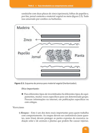 Parte 2 ♦ Guia introdutório ao comportamento animal
41
sanduíche com duas placas de zinco (opcionais), folhas de papelão e,
por fim, jornal contento o material vegetal no meio (figura 2.5). Tudo
isso amarrado por cordões ou barbantes.
Figura 2.5. Esquema de prensa para material vegetal (herborizador).
Dica importante:
► Para diferentes tipos de invertebrados há diferentes tipos de equi-
pamentos, muitas vezes específicos para um determinado grupo.
Procure informações na internet, em publicações específicas ou
com colegas.
Vestuário:
t) Roupas – Este é um dos itens mais importantes para quem trabalha
com comportamento. As roupas devem ser confortáveis (nem quen-
tes, nem frias); devem proteger as partes expostas da excessiva ra-
diação solar e de animais e plantas que podem lhe causar injúrias.
 