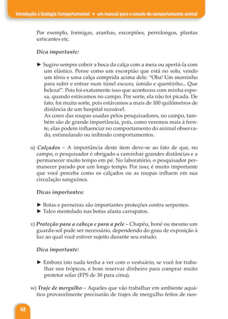 42
Introdução à Ecologia Comportamental ♦ um manual para o estudo do comportamento animal
Por exemplo, formigas, aranhas, escorpiões, pernilongos, plantas
urticantes etc.
Dica importante:
► Sugiro sempre cobrir a boca da calça com a meia ou apertá-la com
um elástico. Pense como um escorpião que está no solo, vendo
um tênis e uma calça comprida acima dele: “Oba! Um morrinho
para subir e entrar num túnel escuro, úmido e quentinho... Que
beleza!”. Pois foi exatamente isso que aconteceu com minha espo-
sa, quando estávamos no campo. Por sorte, ela não foi picada. De
fato, foi muita sorte, pois estávamos a mais de 100 quilômetros de
distância de um hospital razoável.
As cores das roupas usadas pelos pesquisadores, no campo, tam-
bém são de grande importância, pois, como veremos mais à fren-
te, elas podem influenciar no comportamento do animal observa-
do, estimulando ou inibindo comportamentos.
u) Calçados – A importância deste item deve-se ao fato de que, no
campo, o pesquisador é obrigado a caminhar grandes distâncias e a
permanecer muito tempo em pé. No laboratório, o pesquisador per-
manecer parado por um longo tempo. Por isso, é muito importante
que você perceba como os calçados ou as roupas influem em sua
circulação sanguínea.
Dicas importantes:
► Botas e perneiras são importantes proteções contra serpentes.
► Talco mentolado nas botas afasta carrapatos.
v) Proteção para a cabeça e para a pele – Chapéu, boné ou mesmo um
guarda-sol pode ser necessário, dependendo do grau de exposição à
luz ao qual você estiver sujeito durante seu estudo.
Dica importante:
► Embora isto nada tenha a ver com o vestuário, se você for traba-
lhar nos trópicos, é bom reservar dinheiro para comprar muito
protetor solar (FPS de 30 para cima).
w) Traje de mergulho – Aqueles que vão trabalhar em ambiente aquá-
tico provavelmente precisarão de trajes de mergulho feitos de neo-
 