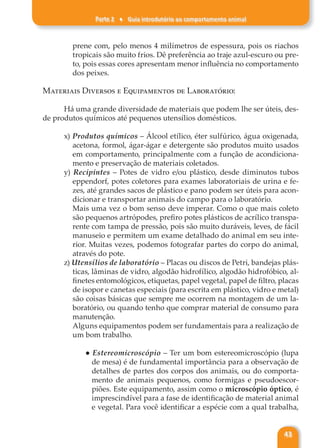 Parte 2 ♦ Guia introdutório ao comportamento animal
43
prene com, pelo menos 4 milímetros de espessura, pois os riachos
tropicais são muito frios. Dê preferência ao traje azul-escuro ou pre-
to, pois essas cores apresentam menor influência no comportamento
dos peixes.
Materiais Diversos e Equipamentos de Laboratório:
Há uma grande diversidade de materiais que podem lhe ser úteis, des-
de produtos químicos até pequenos utensílios domésticos.
x) Produtos químicos – Álcool etílico, éter sulfúrico, água oxigenada,
acetona, formol, ágar-ágar e detergente são produtos muito usados
em comportamento, principalmente com a função de acondiciona-
mento e preservação de materiais coletados.
y) Recipintes – Potes de vidro e/ou plástico, desde diminutos tubos
eppendorf, potes coletores para exames laboratoriais de urina e fe-
zes, até grandes sacos de plástico e pano podem ser úteis para acon-
dicionar e transportar animais do campo para o laboratório.
Mais uma vez o bom senso deve imperar. Como o que mais coleto
são pequenos artrópodes, prefiro potes plásticos de acrílico transpa-
rente com tampa de pressão, pois são muito duráveis, leves, de fácil
manuseio e permitem um exame detalhado do animal em seu inte-
rior. Muitas vezes, podemos fotografar partes do corpo do animal,
através do pote.
z) Utensílios de laboratório – Placas ou discos de Petri, bandejas plás-
ticas, lâminas de vidro, algodão hidrofílico, algodão hidrofóbico, al-
finetes entomológicos, etiquetas, papel vegetal, papel de filtro, placas
de isopor e canetas especiais (para escrita em plástico, vidro e metal)
são coisas básicas que sempre me ocorrem na montagem de um la-
boratório, ou quando tenho que comprar material de consumo para
manutenção.
Alguns equipamentos podem ser fundamentais para a realização de
um bom trabalho.
● Estereomicroscópio – Ter um bom estereomicroscópio (lupa
de mesa) é de fundamental importância para a observação de
detalhes de partes dos corpos dos animais, ou do comporta-
mento de animais pequenos, como formigas e pseudoescor-
piões. Este equipamento, assim como o microscópio óptico, é
imprescindível para a fase de identificação de material animal
e vegetal. Para você identificar a espécie com a qual trabalha,
 