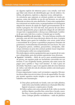 44
Introdução à Ecologia Comportamental ♦ um manual para o estudo do comportamento animal
ou alguma espécie de interesse para o seu estudo, você terá
que lidar com chaves de identificação que vão de ordens e fa-
mílias, até gêneros, espécies e, algumas vezes, subespécies.
As estruturas que separam os animais podem ser muito pe-
quenas, como um detalhe na asa de um besouro, ou um pelo
diferente no dorso de uma abelhinha. Como estes equipamen-
tos costumam ser muito caros, os pesquisadores só conseguem
adquiri-los através da ajuda de órgãos governamentais de fo-
mento à pesquisa. Se você não tem, mas precisa de um deter-
minado equipamento, peça a ajuda de colegas de um laborató-
rio que tem o equipamento e ofereça sua colaboração. Lembre-
se de que uma mão lava a outra e é dando que se recebe.
● Balança analítica de precisão – Ter uma balança analítica de
precisão, com até três casas decimais abaixo do zero, é sempre
bom. Mesmo para quem for trabalhar com ursos, pode haver
a necessidade de se pesar e quantificar pequenas sementes de
gramíneas, eventualmente encontradas em suas fezes. No caso
de pequenos peixes, anfíbios, passarinhos, artrópodes, dife-
renças mínimas no peso dos animais podem trazer importan-
tes informações sobre seu comportamento.
Há ainda alguns outros equipamentos que eu gosto de ter sem-
pre à disposição, pois eles podem apresentar usos diversos.
● Aquário / terrário – Além de servir para acondicionamento
de peixes, um aquário pode ser facilmente convertido em um
terrário. É um recipiente barato, portanto não entre nessa de
pagar caro e prefira o “faça você mesmo”. A vida é para ser
divertida. Veja bem: o que é um aquário além de cinco lâminas
de vidro e um tubo de cola de silicone unidos com muita paci-
ência e capricho?
O mais importante é como você vai montar o aquário. Há mui-
tas dicas sobre isso em revistas e livros de aquariofilia. Eu sem-
pre montei aquários muito simples e que quase não me dão
trabalho com manutenção:
1) Uma placa perfurada no fundo, com um tubo plástico,
onde entra uma bomba submersa (o chamado filtro bio-
lógico) vai puxar a sujeira para o fundo.
2) Cubra a placa com uma camada de lã de vidro ou manta
acrílica, depois cascalho fino, areia fina e lavada, casca-
lho fino e cascalho grosso, nessa ordem, de baixo para
cima. Coloque plantas verdadeiras – nada de plástico.
 