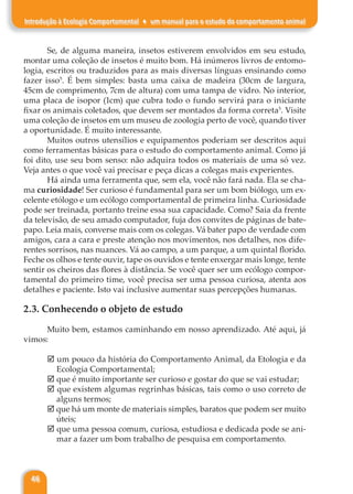46
Introdução à Ecologia Comportamental ♦ um manual para o estudo do comportamento animal
Se, de alguma maneira, insetos estiverem envolvidos em seu estudo,
montar uma coleção de insetos é muito bom. Há inúmeros livros de entomo-
logia, escritos ou traduzidos para as mais diversas línguas ensinando como
fazer isso5
. É bem simples: basta uma caixa de madeira (30cm de largura,
45cm de comprimento, 7cm de altura) com uma tampa de vidro. No interior,
uma placa de isopor (1cm) que cubra todo o fundo servirá para o iniciante
fixar os animais coletados, que devem ser montados da forma correta5
. Visite
uma coleção de insetos em um museu de zoologia perto de você, quando tiver
a oportunidade. É muito interessante.
Muitos outros utensílios e equipamentos poderiam ser descritos aqui
como ferramentas básicas para o estudo do comportamento animal. Como já
foi dito, use seu bom senso: não adquira todos os materiais de uma só vez.
Veja antes o que você vai precisar e peça dicas a colegas mais experientes.
Há ainda uma ferramenta que, sem ela, você não fará nada. Ela se cha-
ma curiosidade! Ser curioso é fundamental para ser um bom biólogo, um ex-
celente etólogo e um ecólogo comportamental de primeira linha. Curiosidade
pode ser treinada, portanto treine essa sua capacidade. Como? Saia da frente
da televisão, de seu amado computador, fuja dos convites de páginas de bate-
papo. Leia mais, converse mais com os colegas. Vá bater papo de verdade com
amigos, cara a cara e preste atenção nos movimentos, nos detalhes, nos dife-
rentes sorrisos, nas nuances. Vá ao campo, a um parque, a um quintal florido.
Feche os olhos e tente ouvir, tape os ouvidos e tente enxergar mais longe, tente
sentir os cheiros das flores à distância. Se você quer ser um ecólogo compor-
tamental do primeiro time, você precisa ser uma pessoa curiosa, atenta aos
detalhes e paciente. Isto vai inclusive aumentar suas percepções humanas.
2.3. Conhecendo o objeto de estudo
Muito bem, estamos caminhando em nosso aprendizado. Até aqui, já
vimos:
þ um pouco da história do Comportamento Animal, da Etologia e da
Ecologia Comportamental;
þ que é muito importante ser curioso e gostar do que se vai estudar;
þ que existem algumas regrinhas básicas, tais como o uso correto de
alguns termos;
þ que há um monte de materiais simples, baratos que podem ser muito
úteis;
þ que uma pessoa comum, curiosa, estudiosa e dedicada pode se ani-
mar a fazer um bom trabalho de pesquisa em comportamento.
 