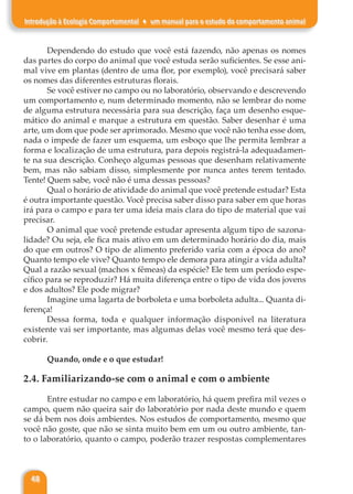 48
Introdução à Ecologia Comportamental ♦ um manual para o estudo do comportamento animal
Dependendo do estudo que você está fazendo, não apenas os nomes
das partes do corpo do animal que você estuda serão suficientes. Se esse ani-
mal vive em plantas (dentro de uma flor, por exemplo), você precisará saber
os nomes das diferentes estruturas florais.
Se você estiver no campo ou no laboratório, observando e descrevendo
um comportamento e, num determinado momento, não se lembrar do nome
de alguma estrutura necessária para sua descrição, faça um desenho esque-
mático do animal e marque a estrutura em questão. Saber desenhar é uma
arte, um dom que pode ser aprimorado. Mesmo que você não tenha esse dom,
nada o impede de fazer um esquema, um esboço que lhe permita lembrar a
forma e localização de uma estrutura, para depois registrá-la adequadamen-
te na sua descrição. Conheço algumas pessoas que desenham relativamente
bem, mas não sabiam disso, simplesmente por nunca antes terem tentado.
Tente! Quem sabe, você não é uma dessas pessoas?
Qual o horário de atividade do animal que você pretende estudar? Esta
é outra importante questão. Você precisa saber disso para saber em que horas
irá para o campo e para ter uma ideia mais clara do tipo de material que vai
precisar.
O animal que você pretende estudar apresenta algum tipo de sazona-
lidade? Ou seja, ele fica mais ativo em um determinado horário do dia, mais
do que em outros? O tipo de alimento preferido varia com a época do ano?
Quanto tempo ele vive? Quanto tempo ele demora para atingir a vida adulta?
Qual a razão sexual (machos x fêmeas) da espécie? Ele tem um período espe-
cífico para se reproduzir? Há muita diferença entre o tipo de vida dos jovens
e dos adultos? Ele pode migrar?
Imagine uma lagarta de borboleta e uma borboleta adulta... Quanta di-
ferença!
Dessa forma, toda e qualquer informação disponível na literatura
existente vai ser importante, mas algumas delas você mesmo terá que des-
cobrir.
Quando, onde e o que estudar!
2.4. Familiarizando-se com o animal e com o ambiente
Entre estudar no campo e em laboratório, há quem prefira mil vezes o
campo, quem não queira sair do laboratório por nada deste mundo e quem
se dá bem nos dois ambientes. Nos estudos de comportamento, mesmo que
você não goste, que não se sinta muito bem em um ou outro ambiente, tan-
to o laboratório, quanto o campo, poderão trazer respostas complementares
 