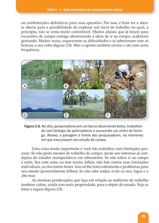 Parte 2 ♦ Guia introdutório ao comportamento animal
49
ou confirmações definitivas para suas questões. Por isso, é bom ter a men-
te aberta para a possibilidade de explorar um local de trabalho no qual, a
princípio, não se sinta muito confortável. Muitos alunos que já foram para
excursões de campo comigo abominando a ideia de ir ao campo, acabaram
gostando. Muitas vezes, esqueceram as dificuldades e se admiraram com as
belezas a sua volta (figura 2.8). Mas o oposto também ocorre e até com certa
frequência.
A B C
D E F
Figura 2.8. No alto, pesquisadores em um barco observando botos, trabalhan-
do com biologia de polinizadores e escavando um ninho de formi-
ga. Abaixo, a paisagem à frente dos pesquisadores, no momento
em que executavam seu estudo de campo.
Uma coisa muito importante é você não trabalhar com limitações pes-
soais. Se não gosta mesmo de trabalho de campo, ajuste seu interesse às con-
dições de estudos manipulativos em laboratório. Se não tolera ir ao campo
à noite, fica com sono, ou tem receio, fobias, não lute contra suas limitações
individuais, se elas forem fortes. Isso só lhe trará sofrimento e problemas para
seu estudo (possivelmente falhas). Se não sabe nadar, evite os rios, lagos e o
alto mar.
As mesmas ponderações que faço em relação ao ambiente de trabalho
também valem, ainda com mais propriedade, para o objeto de estudo. Veja as
fotos a seguir (figura 2.9).
 