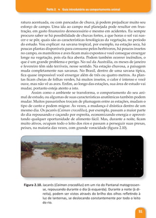 Parte 2 ♦ Guia introdutório ao comportamento animal
51
ratura acentuada, ou com pancadas de chuva, já podem prejudicar muito seu
esforço de campo. Uma ida ao campo mal planejada pode resultar em frus-
tração, em gasto financeiro desnecessário e mesmo em acidentes. Eu sempre
procuro saber se há possibilidade de chuvas fortes, a que horas o sol vai nas-
cer e se pôr, quais são as características fenológicas da vegetação, no período
do estudo. Vou explicar: na savana tropical, por exemplo, na estação seca, há
poucas plantas disponíveis para consumo pelos herbívoros, há poucos insetos
no campo, os mamíferos e aves ficam mais expostos e você consegue enxergar
longe na vegetação, pois ela fica aberta. Podem também ocorrer incêndios, o
que é um grande problema e perigo. No sul da Austrália, os meses de janeiro
e fevereiro têm sido terríveis, nesse sentido. Na estação chuvosa, a paisagem
muda completamente nas savanas. No Brasil, dentro de uma savana típica,
fica quase impossível você enxergar além de três ou quatro metros. As plan-
tas ficam cheias de folhas verdes, há muitos insetos, o calor é intenso e você
ouve, mas não vê as aves. Enfim, ao longo das estações, sua área de estudo vai
mudar, portanto esteja atento a isto.
Assim como o ambiente se transforma, o comportamento do seu ani-
mal de estudo, ou algumas de suas características anatômicas também podem
mudar. Muitos passarinhos trocam de plumagem entre as estações, mudam o
tipo de canto e podem migrar. Às vezes, a mudança é drástica dentro de um
mesmo dia. Os jacarés (Caiman crocodilus), por exemplo, passam a maior parte
do dia repousando e caçando por espreita, economizando energia e aprovei-
tando qualquer oportunidade de alimento fácil. Mas, durante a noite, ficam
muito ativos, ocupam todo o leito dos rios e passam a perseguir suas presas,
peixes, na maioria das vezes, com grande voracidade (figura 2.10).
Figura 2.10. Jacarés (Caiman crocodilus) em um rio do Pantanal matogrossen-
se, repousando durante o dia (à esquerda). Durante a noite (à di-
reita), podem ser vistos através do brilho dos olhos refletindo à
luz de lanternas, se deslocando constantemente por todo o leito
do rio.
 