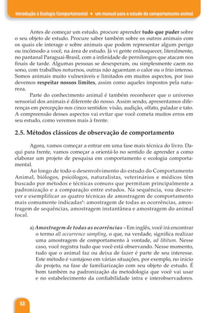 52
Introdução à Ecologia Comportamental ♦ um manual para o estudo do comportamento animal
Antes de começar um estudo, procure aprender tudo que puder sobre
o seu objeto de estudo. Procure saber também sobre os outros animais com
os quais ele interage e sobre animais que podem representar algum perigo
ou incômodo a você, na área de estudo. Já vi gente enlouquecer, literalmente,
no pantanal Paraguai-Brasil, com a infinidade de pernilongos que atacam nos
finais de tarde. Algumas pessoas se desesperam, ou simplesmente caem no
sono, com trabalhos noturnos, outras não aguentam o calor ou o frio intenso.
Somos animais muito vulneráveis e limitados em muitos aspectos, por isso
devemos respeitar nossos limites, assim como aqueles impostos pela natu-
reza.
Parte do conhecimento animal é também reconhecer que o universo
sensorial dos animais é diferente do nosso. Assim sendo, apresentamos dife-
renças em percepção nos cinco sentidos: visão, audição, olfato, paladar e tato.
A compreensão desses aspectos vai evitar que você cometa muitos erros em
seu estudo, como veremos mais à frente.
2.5. Métodos clássicos de observação de comportamento
Agora, vamos começar a entrar em uma fase mais técnica do livro. Da-
qui para frente, vamos começar a orientá-lo no sentido de aprender a como
elaborar um projeto de pesquisa em comportamento e ecologia comporta-
mental.
Ao longo de todo o desenvolvimento do estudo do Comportamento
Animal, biólogos, psicólogos, naturalistas, veterinários e médicos têm
buscado por métodos e técnicas comuns que permitam principalmente a
padronização e a comparação entre estudos. Na sequência, vou descre-
ver e exemplificar as quatro técnicas de amostragem de comportamento
mais comumente indicadas6
: amostragem de todas as ocorrências, amos-
tragem de sequências, amostragem instantânea e amostragem do animal
focal.
a) Amostragem de todas as ocorrências – Em inglês, você irá encontrar
o termo all occurrence sampling, o que, na verdade, significa realizar
uma amostragem de comportamento à vontade, ad libitum. Nesse
caso, você registra tudo que você está observando. Nesse momento,
tudo que o animal faz ou deixa de fazer é parte de seu interesse.
Este método é vantajoso em várias situações, por exemplo, no início
do projeto, na fase de familiarização com seu objeto de estudo. É
bom também na padronização da metodologia que você vai usar
e no estabelecimento da confiabilidade intra e interobservadores.
 