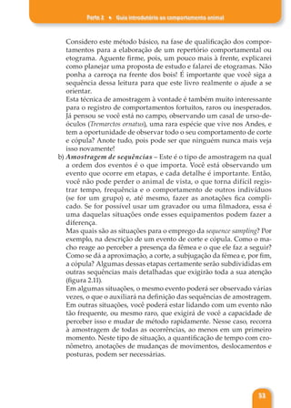 Parte 2 ♦ Guia introdutório ao comportamento animal
53
Considero este método básico, na fase de qualificação dos compor-
tamentos para a elaboração de um repertório comportamental ou
etograma. Aguente firme, pois, um pouco mais à frente, explicarei
como planejar uma proposta de estudo e falarei de etogramas. Não
ponha a carroça na frente dos bois! É importante que você siga a
sequência dessa leitura para que este livro realmente o ajude a se
orientar.
Esta técnica de amostragem à vontade é também muito interessante
para o registro de comportamentos fortuitos, raros ou inesperados.
Já pensou se você está no campo, observando um casal de urso-de-
óculos (Tremarctos ornatus), uma rara espécie que vive nos Andes, e
tem a oportunidade de observar todo o seu comportamento de corte
e cópula? Anote tudo, pois pode ser que ninguém nunca mais veja
isso novamente!
b) Amostragem de sequências – Este é o tipo de amostragem na qual
a ordem dos eventos é o que importa. Você está observando um
evento que ocorre em etapas, e cada detalhe é importante. Então,
você não pode perder o animal de vista, o que torna difícil regis-
trar tempo, frequência e o comportamento de outros indivíduos
(se for um grupo) e, até mesmo, fazer as anotações fica compli-
cado. Se for possível usar um gravador ou uma filmadora, essa é
uma daquelas situações onde esses equipamentos podem fazer a
diferença.
Mas quais são as situações para o emprego da sequence sampling? Por
exemplo, na descrição de um evento de corte e cópula. Como o ma-
cho reage ao perceber a presença da fêmea e o que ele faz a seguir?
Como se dá a aproximação, a corte, a subjugação da fêmea e, por fim,
a cópula? Algumas dessas etapas certamente serão subdivididas em
outras sequências mais detalhadas que exigirão toda a sua atenção
(figura 2.11).
Em algumas situações, o mesmo evento poderá ser observado várias
vezes, o que o auxiliará na definição das sequências de amostragem.
Em outras situações, você poderá estar lidando com um evento não
tão frequente, ou mesmo raro, que exigirá de você a capacidade de
perceber isso e mudar de método rapidamente. Nesse caso, recorra
à amostragem de todas as ocorrências, ao menos em um primeiro
momento. Neste tipo de situação, a quantificação de tempo com cro-
nômetro, anotações de mudanças de movimentos, deslocamentos e
posturas, podem ser necessárias.
 