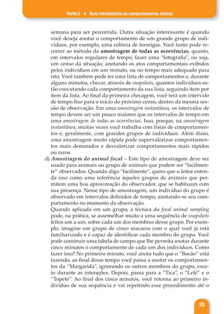 Parte 2 ♦ Guia introdutório ao comportamento animal
55
semana para ser percorrida. Outra situação interessante é quando
você deseja anotar o comportamento de um grande grupo de indi-
víduos, por exemplo, uma colônia de formigas. Você tanto pode re-
correr ao método da amostragem de todas as ocorrências, quanto,
em intervalos regulares de tempo, fazer uma “fotografia”, ou seja,
um censo da situação, anotando os atos comportamentais exibidos
pelos indivíduos em um minuto, ou no tempo mais adequado para
isto. Você também pode ter uma lista de comportamentos e, durante
alguns minutos, checar, através de snapshots, quantos indivíduos es-
tão executando cada comportamento da sua lista, seguindo item por
item da lista. Ao final da primeira checagem, você terá um intervalo
de tempo fixo para o início do próximo censo, dentro da mesma ses-
são de observação. Em uma amostragem instantânea, os intervalos de
tempo devem ser um pouco maiores que os intervalos de tempo em
uma amostragem de todas as ocorrências. Isso, porque, na amostragem
instantânea, muitas vezes você trabalha com listas de comportamen-
tos e, geralmente, com grandes grupos de indivíduos. Além disso,
uma amostragem muito rápida pode supervalorizar comportamen-
tos mais demorados e desvalorizar comportamentos mais rápidos
ou raros.
d) Amostragem do animal focal – Este tipo de amostragem deve ser
usado para animais ou grupo de animais que podem ser “facilmen-
te” observados. Quando digo “facilmente”, quero que o leitor enten-
da isso como uma referência àqueles grupos de animais que per-
mitem uma boa aproximação do observador, que se habituam com
sua presença. Nesse tipo de amostragem, um indivíduo do grupo é
observado em intervalos definidos de tempo, anotando-se seu com-
portamento no momento da observação.
Quando aplicada em um grupo, a técnica do focal animal sampling
pode, na prática, se assemelhar muito a uma sequência de snapshots
feitos um a um, sobre cada um dos membros desse grupo. Por exem-
plo, imagine um grupo de cinco macacos com o qual você já está
familiarizado e é capaz de identificar cada membro do grupo. Você
pode construir uma tabela de campo que lhe permita anotar durante
cinco minutos o comportamento de cada um dos indivíduos. Como
fazer isso? No primeiro minuto, você anota tudo que o “Bocão” está
fazendo, ao final desse tempo você passa a anotar os comportamen-
tos da “Margarida”, ignorando os outros membros do grupo, exce-
to durante as interações. Depois, passa para a “Tica”, o “Lelé” e o
“Topete”. Ao final dos cinco minutos, você retorna ao primeiro in-
divíduo de sua sequência e vai repetindo esse procedimento até o
 